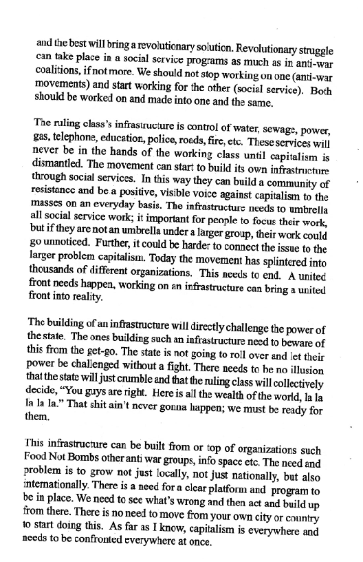 and the best will bring a revolutionary solution. Revolutionary struggle
can take place in a social service programs as much as in anti-war
Coalitions, ifnotmore. We should not stop working on one (anti-war
movements) and start working for the other (social service). Both
should be worked on and made into one and the same.

‘The ruling class’s infrastructure is control of water, Sewage, power,
£28, telephone, education, police, roads, fire, etc, These services will
never be in the hands of the working class until capitalism is
dismantled. The movement can start to build its own infrastructure
through social services. In this way they can build a community of
resistance and be.a positive, visible voice against capitalism to the
Masses on an everyday basis. The infrastructure needs to umbrella
all social service work; it important for people to focus their work,
but if they are notan umbrella under a larger group, their work could
goumnoticed. Further, it could be harder to connect the issue to the
larger problem capitalism. Today the movement has splintered into
thousands of different organizations. This needs to end. A united
front needs happen, working on an infrastructure can bring a united
front into reality.

The building of au infrastructure will directly challenge the power of
thestate. The ones building such an infrastructure need to beware of
this from the get-go. The state is not going to roll over and let their
Power be challenged without a fight. There needs to he no illusion
that the state will just rumble and that the ruling class will collectively
decide, “You guys are right. Here is all the wealth of the world, la la
ta la la” That shit ain't never gonna happen; we must be ready for
them,

This infrastructure can be built from or top of organizations such
Food Not Bombs other anti war groups, info space etc, The need and
Problem is to grow not just locally, not just nationally, but also
intemationally. There is a need for a clear platform and program to
be in place. We need to see what’s wrong and then act and build up
from there. There is noneed to move from ‘your own city or country
to start doing this. As far as I know, capitalism is everywhere and
nceds to be confronted everywhere at once.
